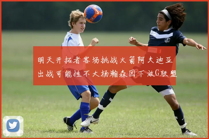 明天开拓者客场挑战火箭阿夫迪亚出战可能性不大杨瀚森因下放G联盟缺席
