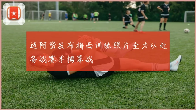 迈阿密发布梅西训练照片全力以赴备战赛季揭幕战