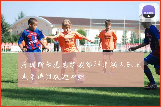 詹姆斯若愿意续战第24季湖人队记表示热烈欢迎回归