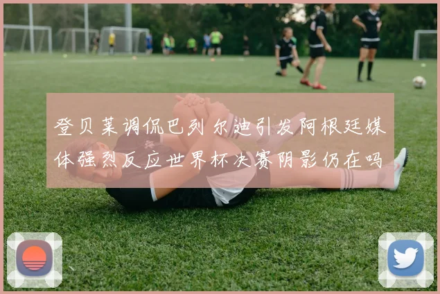 登贝莱调侃巴列尔迪引发阿根廷媒体强烈反应世界杯决赛阴影仍在吗