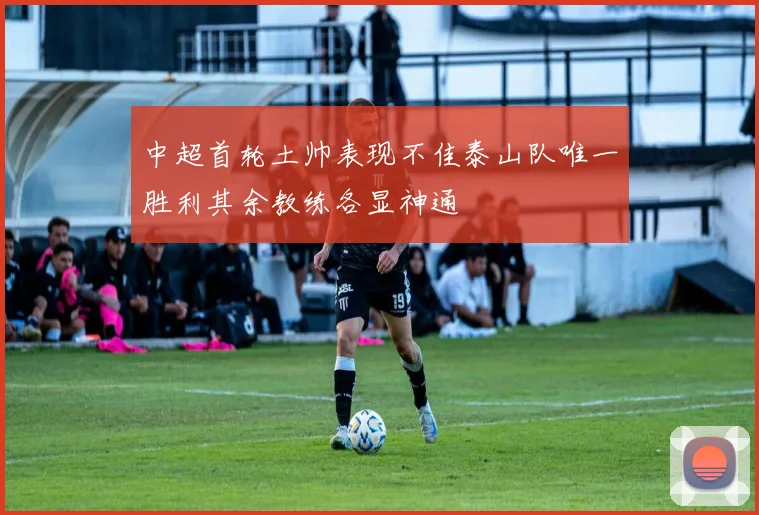 中超首轮土帅表现不佳泰山队唯一胜利其余教练各显神通