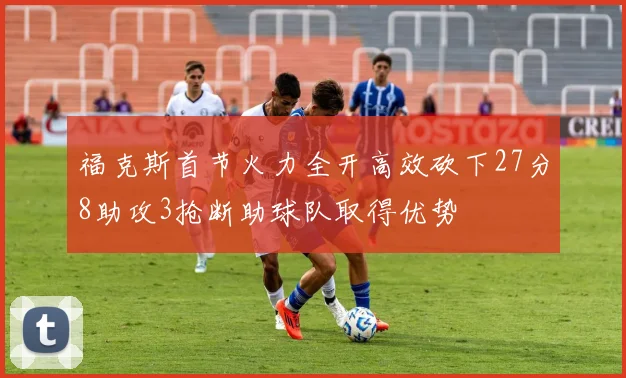 福克斯首节火力全开高效砍下27分8助攻3抢断助球队取得优势