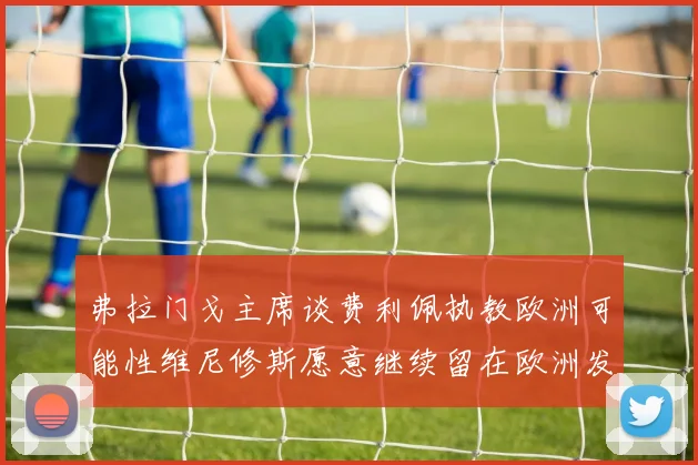 弗拉门戈主席谈费利佩执教欧洲可能性维尼修斯愿意继续留在欧洲发展