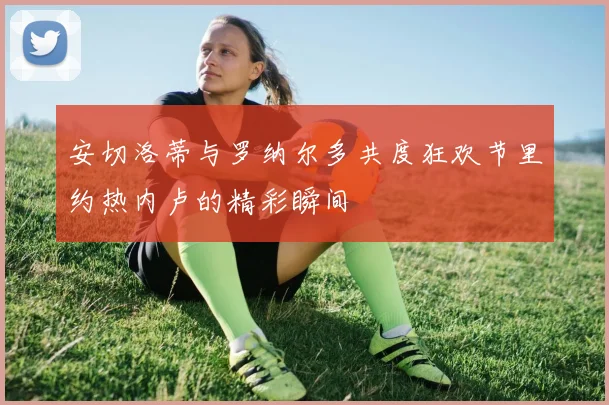 安切洛蒂与罗纳尔多共度狂欢节里约热内卢的精彩瞬间