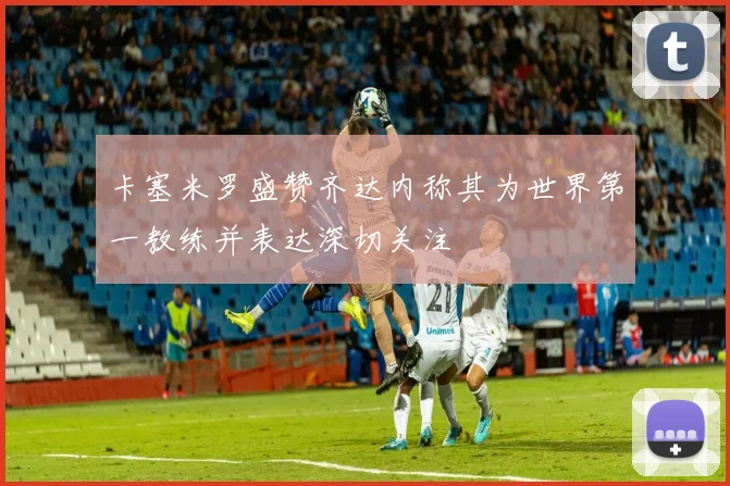 卡塞米罗盛赞齐达内称其为世界第一教练并表达深切关注