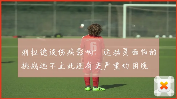 利拉德谈伤病影响：运动员面临的挑战远不止此还有更严重的困境