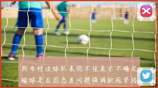 斯洛特谈球队表现不佳表示不确定输球是否因态度问题强调欧冠资格的重要性