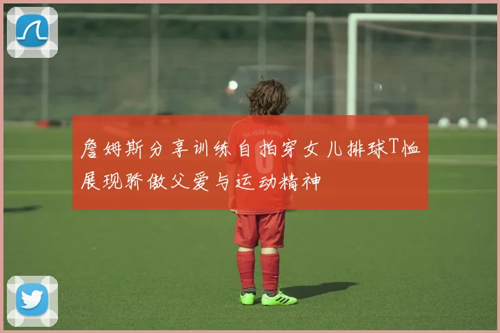 詹姆斯分享训练自拍穿女儿排球T恤展现骄傲父爱与运动精神