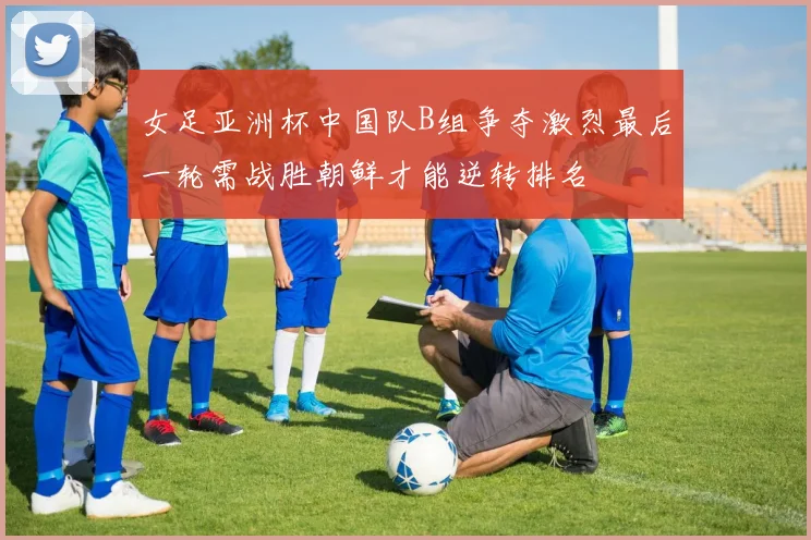 女足亚洲杯中国队B组争夺激烈最后一轮需战胜朝鲜才能逆转排名