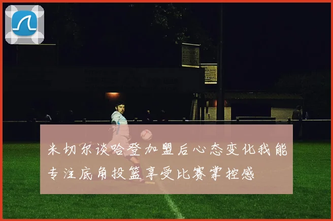 米切尔谈哈登加盟后心态变化我能专注底角投篮享受比赛掌控感