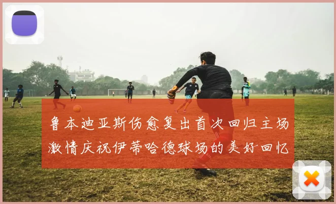 鲁本迪亚斯伤愈复出首次回归主场激情庆祝伊蒂哈德球场的美好回忆