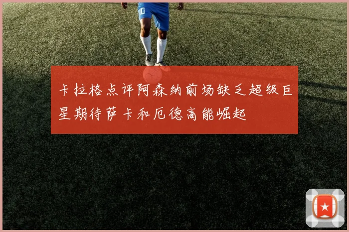 卡拉格点评阿森纳前场缺乏超级巨星期待萨卡和厄德高能崛起